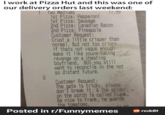 I work at Pizza Hut and this was one of our delivery orders last weekend: 1 Two Mediums 0 1st Pizza: Pepperoni 1st Pizza: Sausage 2nd Pizza: Canadian Bacon 2nd Pizza: Pineapple Customer Request: 17.99 Crust a little crisper than normal. But not too crispy.. if thats not vague enough- make it like youre taking revenge on a cheating boyfriend, BUT you still want to reconcile in the not so distant future. Customer Request: The gate is tricky, please don't break it. & the spider on the porch is called Frank. Be nice to Frank, he guards the tomatoes, Posted in r/Funnymemes 17.99 reddit