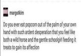 margotkim Do you ever eat popcorn out of the palm of your own hand with such ardent desperation that you feel like both a wild horse and the gentle schoolgirl feeding it treats to gain its affection
