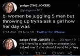 paige (THE JOKER) @paigemc911 bi women be juggling 5 men but throwing up tryna ask a girl how her day was 2:24 AM - 23 Nov 19 - Twitter for iPhone paige (THE JOKER) @... + 23 Nov 19 my friend is a real life maneater but asked me if she should send hi or hey 11 194 3,341