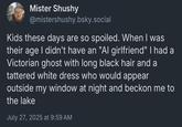 Mister Shushy @mistershushy.bsky.social Kids these days are so spoiled. When I was their age I didn't have an "Al girlfriend" I had a Victorian ghost with long black hair and a tattered white dress who would appear outside my window at night and beckon me to the lake July 27, 2025 at 9:59 AM