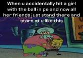 When u accidentally hit a girl with the ball in pe and now all her friends just stand there and stare at u like this H