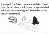 If you pull the lever, Harambe will die. If you don't, his existence will never be appreciated. What do we value higher? Harambe or the idea of Harambe? 0000