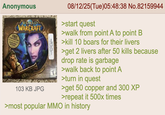 Anonymous FREE SAY GUEST PASS SE NOT SHEEPY FOR DETAILS BIZZARD WORLD WARCRAFT METYON NGI.SE 103 KB JPG 08/12/25(Tue)05:48:38 No.82159944 >start quest >walk from point A to point B >kill 10 boars for their livers >get 2 livers after 50 kills because drop rate is garbage >walk back to point A >turn in quest >get 50 copper and 300 XP >repeat it 500x times >most popular MMO in history