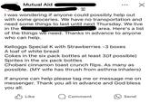 Mutual Aid I was wondering if anyone could possibly help out with some groceries. We have no transportation and need some things to last until next Thursday. We live in the area. Here's a list of the things we need. Thanks in advance to anyone who can help. Kelloggs Special K with Strawberries -3 boxes A loaf of white bread Cokes in the six pack bottles at least 3 (if possible) Sprites in the six pack bottles Chobani cinnamon toast crunch flips. As many as possible. (MY wife has thrush from asthma inhalers) If anyone can help please tag me or message me on messenger. Thank you all in advance and God bless. you all. Like Q Comment Send