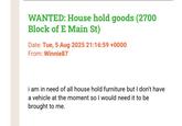 WANTED: House hold goods (2700 Block of E Main St) Date: Tue, 5 Aug 2025 21:16:59 +0000 From: Winnie87 i am in need of all house hold furniture but I don't have a vehicle at the moment so I would need it to be brought to me.