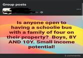 Group posts Th 8 Is anyone open to having a schoolie bus with a family of four on their property? Boys, 8Y AND 10Y. Small income potential! 3 comments