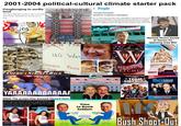 2001-2004 political-cultural climate starter pack Gangbanging in media land The New Republic busts a cap in the New York Times' backside for ho-ing out on Iraq. By JAKE TAPPER WE WILL NEVER FORGET Holback $333 RE People Donald Rumsfeld SEXIEST CABINET MEMBER I see TV. "More than any other man in Washington," says Barbara Starr, CNN's Pentagon correspondent, "Don Rumsfeld exercises absolute raw, ruthless power and enjoys it." On the flip side, she adds, Rummy can be "a big flirty pussycat Happily married to his high school sweetheart, Joyce, 70, the 510 MISSION ACCOMPLISHED New York Times Michael Moore booed at Oscars for opposing Iraq War BIN LADEN'S MOUNTAIN FORTRESS FRENCH FRIE NO WAY FREEDOM THE EST AMERICA STRIKES BACK FRIES WAY. Republicans at the 2004 National Convention dishonoring all Veterans JIBJAB W AMERICA KETCHUP 402-397 FREEDOM HANGS BY A THREAD TEAM AMERICA WORLD PORICE HACE TRAITORS SHUT UP&SING THE DAILYSHOW JON STEWART YAAAAAAAAAAAAA 2004: The scream that doomed Howard Dean i am thinking once more about how amanda bynes peace sign was edited out of the original 2003 what a girl wants poster because they didn't want to make a statement about the iraq war what a girl wants what a girl wants Time to Bomb Saddam FROM THE CREATORS OF SOUTH PARK IN THEATRES (VERYWHERE OCTOBER INDECISION 2004 Bush Shoot-Out