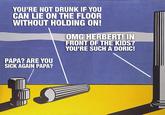YOU'RE NOT DRUNK IF YOU CAN LIE ON THE FLOOR WITHOUT HOLDING ON! PAPA? ARE YOU SICK AGAIN PAPA? OMG HERBERT! IN FRONT OF THE KIDS? YOU'RE SUCH A DORIC!