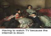 Having to watch TV because the internet is down
