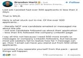 Brandon Hartt in. 2nd Co-Founder and CEO @ Station Enterta... 8h. + Follow Last job I posted had over 500 applicants in less than 2 days. That is WILD. Here is what stuck out to me. Of the over 500 applicants... - literally NOT one candidate emailed or messaged me about the job - not one candidate followed up about their application - less than 5% followed the company LinkedIn page I say all this not because I need 500 more emails or messages or company LinkedIn followers, but because most job seekers fail to realize how far 1 message can go. How 1 email can have you stand out from 500 other applicants. I promise if you separate yourself from the pack - good things will happen. CO 151 179 comments 4 reposts