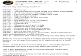 SEASON 2 UNFINISHED BUSINESS Joseph Va...te in ⚫ 3rd+ + Follow CEO of Trade Mastermind, ... 4h Here's my morning routine: 05:30 Wake up 05:35 05:50 15-minute outdoor walk for light exposure 3-5 minutes of breathwork 05:55 - Lemon juice with Celtic sea salt 06:00 Electrolyte drink 06:10 10 minutes in the sauna Coffee #1 Ice bath (3 to 6 minutes) 06:20 06:30 06:40 30-minute workout 07:10 Coffee #2 07:15 Shower and get ready 07:30 Write down my goals 07:40 - Review all bank accounts 07:50 Coffee #3 + audiobook on 08:00 Arrive at the office 08:05 Breakfast: eggs, avocado, pink Himalayan salt, electrolytes, more coffee 08:15 - Review the calendar, prep for the day ahead This is the structure I follow nearly every morning. It keeps me sharp, focused, and operating at a high level. If you want to be successful, you need discipline, consistency, and a routine you can stick to. I'm a big believer that success leaves clues and success isn't luck. I'm interested to know what does your morning routine look like?