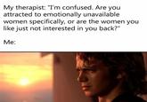 My therapist: "I'm confused. Are you attracted to emotionally unavailable women specifically, or are the women you like just not interested in you back?" Me: