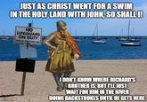 JUST AS CHRIST WENT FOR A SWIM IN THE HOLY LAND WITH JOHN, SO SHALL I! NO LIFEGUARD ON DUTY SWIM AT YOUR OWN RISK imgflip.com I DON'T KNOW WHERE RICHARD'S BROTHER IS, BUT I'LL JUST WAIT FOR HIM IN THE RIVER DOING BACKSTROKES UNTIL HE GETS HERE.