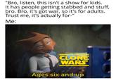 "Bro, listen, this isn't a show for kids. It has people getting stabbed and stuff, bro. Bro, it's got war, so it's for adults. Trust me, it's actually for-" Me: STAR WARS THE CLONE WARS Ages six and up