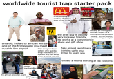 worldwide tourist trap starter pack McDonald's R if mcdonalds is walking distance... then youre in the area $$ for pics an arab, indian, or african will be one of the first people you meet outside the airport TOILETTES WARNING ** BEWARE PICKPOCKET usually an immigrant woman works at a money exchange spot usually... african, filipino someone with good english the arab guy is usually very nice and friendly. He works at a convenience store and gift shop fake designer bags sellers who quickly wrap everything in a blanket and run away when a police comes fake airport taxi drivers coming up to you trying to scam you TAXI K.S.T.D.c Image shared on X by @mister_whistler gypsy panhandlers the african bracelet scam street drug sellers alamy usually a filipina working at tsa customs. alamu y alamu alamy HEADSET PASSPORT FINGERPRINT READER alamy KEYPAD alamy BACK NEXT