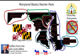 Maryland Basics Starter Pack Hillbillies, Good place to camp, terrible place to live Basically Pennsylvania Only reason the state votes blue every four years Blight on the state (Baltimore) Best flag ever!!1!1!!! Suffers from the phil scott effect (a popular republican governer in a super blue state) Annapolis Little virginia (2) is Love is life Chill farmers Basically Deleware Wacko conservatives Churches Everywere Ocean City (abandoned 3/4ths of the year terrible 1/4th of the year)