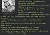 ARENT YOU Eate RECHT NOW? 115 KB JPG >be me, 22 year old antisocial software developer >insanely lonely, go weeks without talking to anyone >new guy joins and he's a little fruity >he's 5'2 and maybe 100lbs soaking wet, cute fluffy hair as well >invite him over to hang out since we have similar hobbies >we're watching anime on the couch together over drinks >put my arms around his waist after an hour and he leans into it >queue the most fagslop evening of my life >cuddle with eachother until we fall asleep >the next morning we're having breakfast and he tells me he wants to start estrogen