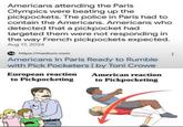Americans attending the Paris Olympics were beating up the pickpockets. The police in Paris had to contain the Americans. Americans who detected that a pickpocket had targeted them were not responding in the way French pickpockets expected. Aug 17, 2024 https://medium.com Americans In Paris Ready to Rumble with Pick Pocketers | by Toni Crowe European reaction to Pickpocketing American reaction to Pickpocketing