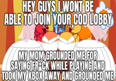 HEY GUYS I WONT BE ABLE TO JOIN YOUR COD LOBBY MY MOM GROUNDED ME FOR SAYING FROCK WHILE PLAYING AND TOOK MY XBOX AWAY AND GROUNDED ME