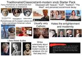 Traditionalist/Classicist/anti-modern snob Starter Pack Fancy themselves as intellectuals from the antiquity or renaissance Obsessed with "beauty", "truth", "tradition", "The West", and perceived social/moral decay HOW MODERN CULTURE IS DEGENERATING SCHOOL The Cultural Tutor @culturaltutor ThinkingWest❤ Culture Critic Romanticizes old European culture and hates mainstream American culture WHAT HAPPENED TO OUR MONUMENTS? Roger Scruton: How Modern Culture is Degenerating Usually very Catholic The corruption of beauty How Atheist Society Corrupted Beauty We've fallen. Plato, Only Fans, and the End of Western Civilization Hates the enlightenment and modernity Lemona www The Cultural Tutor 223 BC 2023 AD Likes these dudes Writes extensively about about "beauty" or modern society or whatever (it's not that deep bro!) So thankful you're tackling this, Julia. This isn't just an aesthetic debate. It's a deeper battle for the soul of society. The war on beauty is one of the key fronts in the broader assault on Truth itself. Few things matter more.
