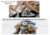Do you love me, Brother? Be strong Clarence. Be strong for the Emperor.