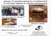 group of people going to a restaurant 2 minutes before it closes starterpack "is it too late for dinner?" leaves a mess check over $100, leaves s tip (or nothing at all) ignores the visibly angry staff stays for an hour and a half seriously, f you if you do this thinks that because the restaurant is empty they can be as loud and obnoxious as they want