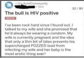 CuckoldCommunity 55d The bull is HIV positive NSFW 52/181 I've been rock hard since I found out. I talked to my wife and she promised that he'd always be wearing a condom. My wife is currently pregnant and the idea that only a thin bit of latex prevents his supercharged POZZED load from infecting my wife and her baby is the most erotic thing ever!