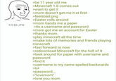 9.9 KB JPG >be 11 year old me >Minecraft 1.0 comes out >want to get it >mom doesn't get me it at first >feelsbad.png >Easter rolls around >mom hands me a paper >its a username and password >mom got me an account for Easter >thanks mom >play minecraft all the time >make lots of memories and friends playing minecraft >fast forward to now >redownload Minecraft for the hell of it >look around for paper with username and password >find it >username is my name spelled backwards >lol >password... >"lovemom" >love you mom