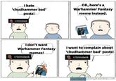 I hate 'chudhammer bad' posts! OK, here's a Warhammer Fantasy meme instead. r/Grimdank I don't want Warhammer Fantasy r/Grimdank memes! I want to complain about 'chudhammer bad' posts! r/Grimdank Be army book drycha art Callard of Garamont by Alex Boyd Azor Ahai and Nisa Nisa by Amok poorlydrawnlines.com