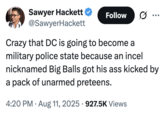 Crazy that DC is going to become a military police state because an incel nicknamed Big Balls got his ass kicked by a pack of unarmed preteens. Sawyer Hackett Follow .. ... @SawyerHackett Crazy that DC is going to become a military police state because an incel nicknamed Big Balls got his ass kicked by a pack of unarmed preteens. • 4:20 PM • Aug 11, 2025 927.5K Views