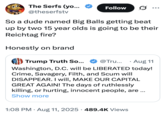 So a dude named Big Balls getting beat up by two 15 year olds is going to be their Reichtag fire?  Honestly on brand The Serfs (yo... @theserfstv Follow ... So a dude named Big Balls getting beat up by two 15 year olds is going to be their Reichtag fire? Honestly on brand Trump Truth So... @Tru... Aug 11 Washington, D.C. will be LIBERATED today! Crime, Savagery, Filth, and Scum will DISAPPEAR. I will, MAKE OUR CAPITAL GREAT AGAIN! The days of ruthlessly killing, or hurting, innocent people, are... Show more 1:08 PM Aug 11, 2025 489.4K Views •