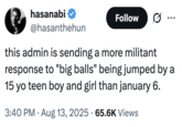 this admin is sending a more militant response to "big balls" being jumped by a 15 yo teen boy and girl than january 6. A "tweet":https://knowyourmeme.com/memes/sites/twitter-x about the "Donald Trump":https://knowyourmeme.com/memes/people/donald-trump administration sending a larger response in D.C. for the alleged assault of "Big Balls" than for January 6th, 2021.