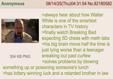 Anonymous 304 KB PNG 08/14/25(Thu)04:31:54 No.82180582 >always hear about how Walter White is one of the smartest characters in TV history >finally watch Breaking Bad expecting 5D chess with meth labs >his big brain move half the time is just lying worse than a teenager sneaking out past curfew >solves problems by blowing something up or poisoning someone's lunch >has lottery winning luck and a retarded brother in law