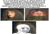 It is said that James II, then Duke of York, visited the elderly Milton and suggested that his blindness was a divine punishment for writing in defence of the execution of Charles I. This was Milton's response: «Mr Milton, your blindness seems to be a punishment for your defence of the king's execution>> <If your Highness thinks that misfortunes are indexes of the wrath of heaven, what must you think of your father's tragical end? I have only lost my eyes he lost his head».