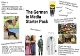 Either a: -nazi -scientist (especially if an action flick, probably also a nazi) -fairy tale character The German in Media Starter Pack PALMER'S STYLING GEL Speaks English, spouts random German anyways "Dummkopf" STRONG HOLD "Nein" "Schweinhund" "Scheiße" *screaming* Always uses dated words like "fraulein" and "wunderbur" Hans/Fritz/Klaus/Ludwig Optional "von" in the name for extra flair. Last name either Schmidt or something ending in "ein" or "er" Short stature Alvays zhe supah shtereotypical accent, either sounds really aggressive or really flamboyant, no in-between