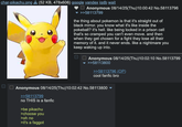 char-pikachu.png (52 KB, 478x606) google yandex iqdb wait 1 U Anonymous 08/14/25(Thu)10:00:42 No.58113796 >>58113799 the thing about pokemon is that it's straight out of black mirror. you know what it's like inside the pokeball? it's hell. like being locked in a prison cell that's so cramped you can't even move. and then when they get chosen for a fight they lose all their memory of it. and it never ends. like a nightmare you keep waking up into. Anonymous 08/14/25(Thu)10:02:10 No.58113799 >>58113800 >>58113796 (OP) cool fanfic bro Anonymous 08/14/25(Thu)10:02:42 No.58113800 >>58113799 no THIS is a fanfic >be pikachu >choose you >oh no >it's a f-----