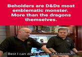 Beholders are D&Ds most emblematic monster. More than the dragons themselves. el 帶 Best I can do is a pack of Kobolds....