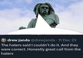 drew janda @drewjanda • 11 Dec 23 The haters said I couldn't do it. And they were correct. Honestly great call from the haters