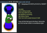 portalpepe.jpg (92 KB, 1207x1626) google yandex iqdb wait Anonymous 08/14/25(Thu)16:30:02 No.106262671 >be autistc >suck at talking to people >start using reddit every day >get addicted to commenting >get millions of karma >learn how to talk to people because of reddit i know y'all think that's gay but the thing is i feel just like an Al who has been trained on conversational english