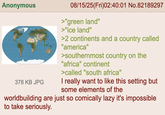 Anonymous 378 KB JPG 08/15/25(Fri)02:40:01 No.82189297 >"green land" >"ice land" >2 continents and a country called "america" >southernmost country on the "africa" continent >called "south africa" I really want to like this setting but some elements of the worldbuilding are just so comically lazy it's impossible to take seriously.
