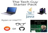 The Tech Guy Starter Pack Ryzen or intel??? Java or C if(goingToHitStuff) { don't(); } 1100101 010110101010110011 10101110100101 01011011010011110 00101010111010010 010110101010110011 Programer 0010100111010010101 010110101010110011 01 0100101010 010011110