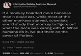 Nathalie Robin Justice Gravel @welcomewords If a monkey hoarded more bananas than it could eat, while most of the other monkeys starved, scientists would study that monkey to figure out what the heck was wrong with it. When humans do it, we put them on the cover of Forbes. 5:02 PM - 2021-02-02 ill View Tweet activity 358K Likes 88.4K Retweets 2,818 Quotes