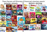 Two faces of Disney Channel starter pack 2005-2010 NAH ONTANA Mo FEATURING JONAS BROTHERS AND INTRODUCING DEMI LOVATO oncina met HIGH SCHOOL MUSICAL DISNEY The- Suite Life of 古 Zack Cody DISNEY that's SO raven POSSIBLE Disney Sonny WITH A CHANCE Disney Wizards OF WAVERLY PLACE DISNEY KIM playhouse DISNEY TOON DISNE 2011-2016 DISNEY DISNEY Most shows were oralready airing in HD DISNEY CHANNEL DISNEY CHANNEL Major rebranding in the late 2000s/early 2010s Disney Fish Hooks 7 DISNEY Shake TUP DISNEY CAMP ROCK EXTENDED ROCK STAR EDITION DISNEY Original movie INCLUDES EXCLUSIVE MUSIC SEQUENCE AND MORE DISNEY Cheetah JONAS Girls DISNEY REPLACEMENTS DISNEY CHANNEL original Dany's Lilo STICH The Series AMERIC JAV Disney's DRAGON LONG THE EMPEROR'S NEW SPL DISNEY THE PROUD FAMILY Disney OF PHIL THE FUTURE MY BABYSITTER'S A vampire DISNEY GRAVITY WALLS Just West of Weird. Phineas FERB Disney good luck charlie A NEW FAMILY COMEDY DISNEY Austin Ally All The Write Moves! DISNEY JESSIE DISNEY LEMONADE MOUTH THEY'RE NOT BAD. THEY'RE JUST BORN THAT WAY. DISNEY DISNEY CORY IN THE HOUSE Disney LIVMADDIE Diony meets GIRL World DISNEY CHANNEL DESCENDANTS The Forces of EVIL DISNEY SAVING THE WORLD. NO BIG THING. DISNEY ANT Farm Disney K.C. UNDERCOVER STARRING ZENDAYA DISNEY CHANNEL