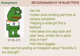 Anonymous 30.1-1 97 KB JPG 08/13/25(Wed)04:51:19 No.82170316 >be me >indian dude working part-time at campus bookstore >helping a white girl find a textbook >she takes one step back and says "wow, smells like a spice shop in here" >her friend giggles >later see her posting on Instagram about "diversity is our strength"