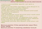 Anonymous (ID: CfNHW8YS) 06/24/14(Tue)00:32:23 No.552734235 >rent a convertible sports car and a parachute >get your favorite handgun and shoot it in the air around a police station >high speed chase ensues >lead the police into the desert and wait for media choppers >itstime.jpg >tie parachute cord around your neck and throw a brick on the gas >deploy parachute, snapping your neck and simultaniously dragging your lifeless body into the air behind the car >parasail across the desert until your car dies Bonus points if the parachute says Ron Paul 2008 Bonus points if wearing assless fursuit