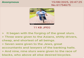 Anonymous 15/08/2025, 20:47:25 No.61754675 11 KB JPEG It began with the forging of the great slurs. > Three were given to the Asians, s----- drivers, cheap, and shortest of all beings. > Seven were given to the Jews, great accountants and lawyers of the banking halls. > And nine, nine slurs were given to the race of blacks, who above all else desired bicycles.