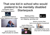 That one kid in school who would pretend to be mentally disabled completely silent during the weekend at least one instance of him lashing out in class good chance he might actually be autistic Starterpack Making all the stereotypical disabled jokes arm flapping, grunting, etc Reels there's rumors that he's in an abusive household most of the time he's the punching bag KICK ME providing humor is his only form of interaction