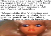 *Corsets, meant to simply help by supporting a woman's bust as well as helping them to straighten their posture. All comfort and healthy. *Meanwhile the Victorian era versions: extreme tight-lacing just to match an hourglass figure, & zero health benefits: 30