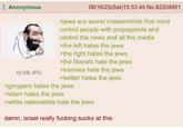 Anonymous 42 KB JPG 08/16/25(Sat)15:53:45 No.82204951 >jews are secret masterminds that mind control people with propaganda and control the news and all the media >the left hates the jews >the right hates the jews >the liberals hate the jews >trannies hate the jews >twitter hates the jews >groypers hates the jews >islam hates the jews >white nationalists hate the jews damn, israel really f------ sucks at this