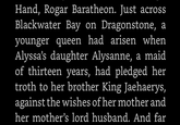 Hand, Rogar Baratheon. Just across Blackwater Bay on Dragonstone, a younger queen had arisen when Alyssa's daughter Alysanne, a maid of thirteen years, had pledged her troth to her brother King Jaehaerys, against the wishes of her mother and her mother's lord husband. And far